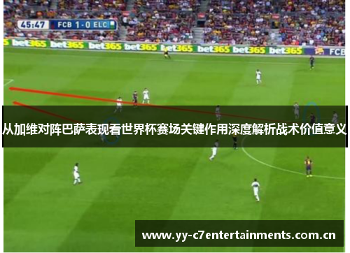 从加维对阵巴萨表现看世界杯赛场关键作用深度解析战术价值意义